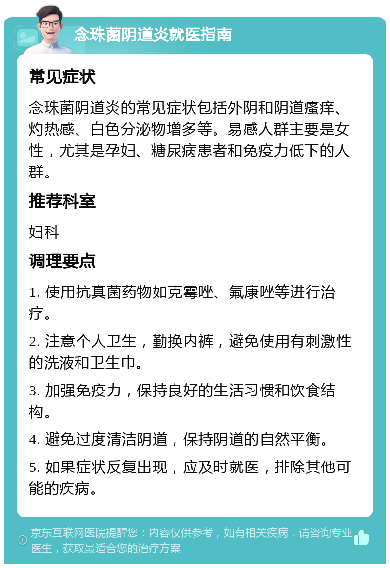 念珠菌阴道炎就医指南 常见症状 念珠菌阴道炎的常见症状包括外阴和阴道瘙痒、灼热感、白色分泌物增多等。易感人群主要是女性，尤其是孕妇、糖尿病患者和免疫力低下的人群。 推荐科室 妇科 调理要点 1. 使用抗真菌药物如克霉唑、氟康唑等进行治疗。 2. 注意个人卫生，勤换内裤，避免使用有刺激性的洗液和卫生巾。 3. 加强免疫力，保持良好的生活习惯和饮食结构。 4. 避免过度清洁阴道，保持阴道的自然平衡。 5. 如果症状反复出现，应及时就医，排除其他可能的疾病。