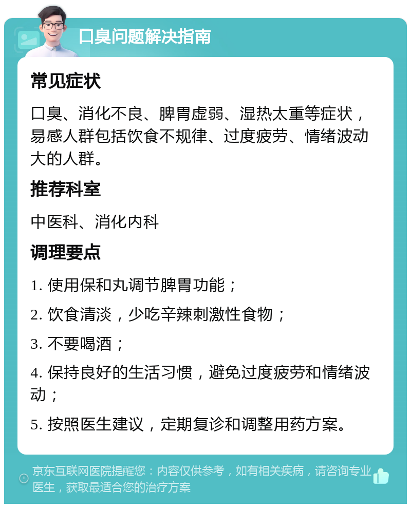 口臭问题解决指南 常见症状 口臭、消化不良、脾胃虚弱、湿热太重等症状，易感人群包括饮食不规律、过度疲劳、情绪波动大的人群。 推荐科室 中医科、消化内科 调理要点 1. 使用保和丸调节脾胃功能； 2. 饮食清淡，少吃辛辣刺激性食物； 3. 不要喝酒； 4. 保持良好的生活习惯，避免过度疲劳和情绪波动； 5. 按照医生建议，定期复诊和调整用药方案。