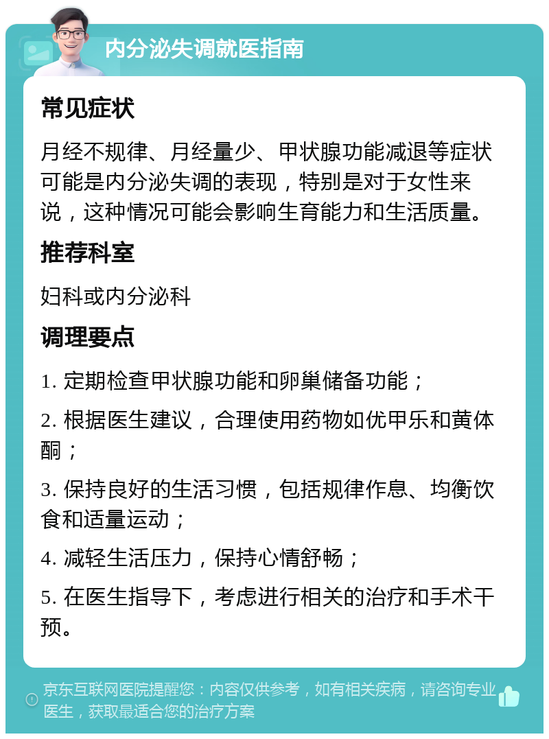 内分泌失调就医指南 常见症状 月经不规律、月经量少、甲状腺功能减退等症状可能是内分泌失调的表现，特别是对于女性来说，这种情况可能会影响生育能力和生活质量。 推荐科室 妇科或内分泌科 调理要点 1. 定期检查甲状腺功能和卵巢储备功能； 2. 根据医生建议，合理使用药物如优甲乐和黄体酮； 3. 保持良好的生活习惯，包括规律作息、均衡饮食和适量运动； 4. 减轻生活压力，保持心情舒畅； 5. 在医生指导下，考虑进行相关的治疗和手术干预。