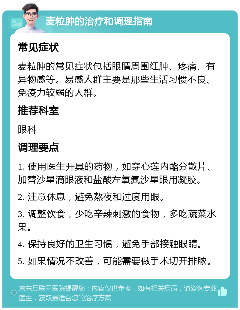 麦粒肿的治疗和调理指南 常见症状 麦粒肿的常见症状包括眼睛周围红肿、疼痛、有异物感等。易感人群主要是那些生活习惯不良、免疫力较弱的人群。 推荐科室 眼科 调理要点 1. 使用医生开具的药物，如穿心莲内酯分散片、加替沙星滴眼液和盐酸左氧氟沙星眼用凝胶。 2. 注意休息，避免熬夜和过度用眼。 3. 调整饮食，少吃辛辣刺激的食物，多吃蔬菜水果。 4. 保持良好的卫生习惯，避免手部接触眼睛。 5. 如果情况不改善，可能需要做手术切开排脓。