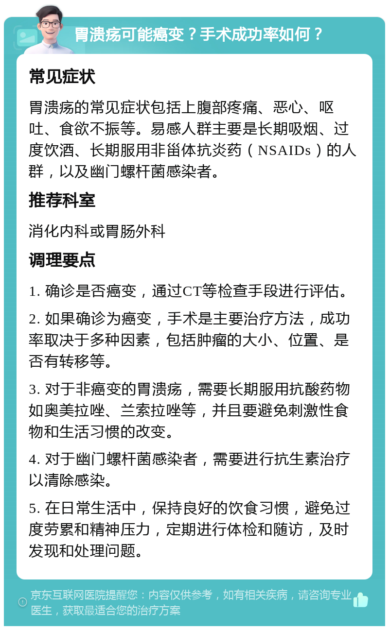 胃溃疡可能癌变？手术成功率如何？ 常见症状 胃溃疡的常见症状包括上腹部疼痛、恶心、呕吐、食欲不振等。易感人群主要是长期吸烟、过度饮酒、长期服用非甾体抗炎药（NSAIDs）的人群，以及幽门螺杆菌感染者。 推荐科室 消化内科或胃肠外科 调理要点 1. 确诊是否癌变，通过CT等检查手段进行评估。 2. 如果确诊为癌变，手术是主要治疗方法，成功率取决于多种因素，包括肿瘤的大小、位置、是否有转移等。 3. 对于非癌变的胃溃疡，需要长期服用抗酸药物如奥美拉唑、兰索拉唑等，并且要避免刺激性食物和生活习惯的改变。 4. 对于幽门螺杆菌感染者，需要进行抗生素治疗以清除感染。 5. 在日常生活中，保持良好的饮食习惯，避免过度劳累和精神压力，定期进行体检和随访，及时发现和处理问题。