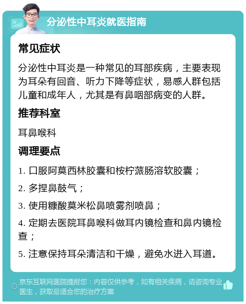 分泌性中耳炎就医指南 常见症状 分泌性中耳炎是一种常见的耳部疾病，主要表现为耳朵有回音、听力下降等症状，易感人群包括儿童和成年人，尤其是有鼻咽部病变的人群。 推荐科室 耳鼻喉科 调理要点 1. 口服阿莫西林胶囊和桉柠蒎肠溶软胶囊； 2. 多捏鼻鼓气； 3. 使用糠酸莫米松鼻喷雾剂喷鼻； 4. 定期去医院耳鼻喉科做耳内镜检查和鼻内镜检查； 5. 注意保持耳朵清洁和干燥，避免水进入耳道。