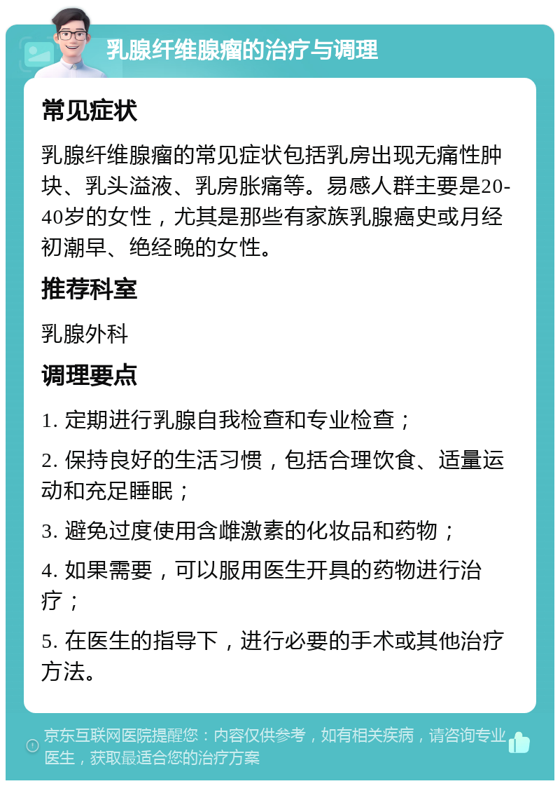 乳腺纤维腺瘤的治疗与调理 常见症状 乳腺纤维腺瘤的常见症状包括乳房出现无痛性肿块、乳头溢液、乳房胀痛等。易感人群主要是20-40岁的女性，尤其是那些有家族乳腺癌史或月经初潮早、绝经晚的女性。 推荐科室 乳腺外科 调理要点 1. 定期进行乳腺自我检查和专业检查； 2. 保持良好的生活习惯，包括合理饮食、适量运动和充足睡眠； 3. 避免过度使用含雌激素的化妆品和药物； 4. 如果需要，可以服用医生开具的药物进行治疗； 5. 在医生的指导下，进行必要的手术或其他治疗方法。