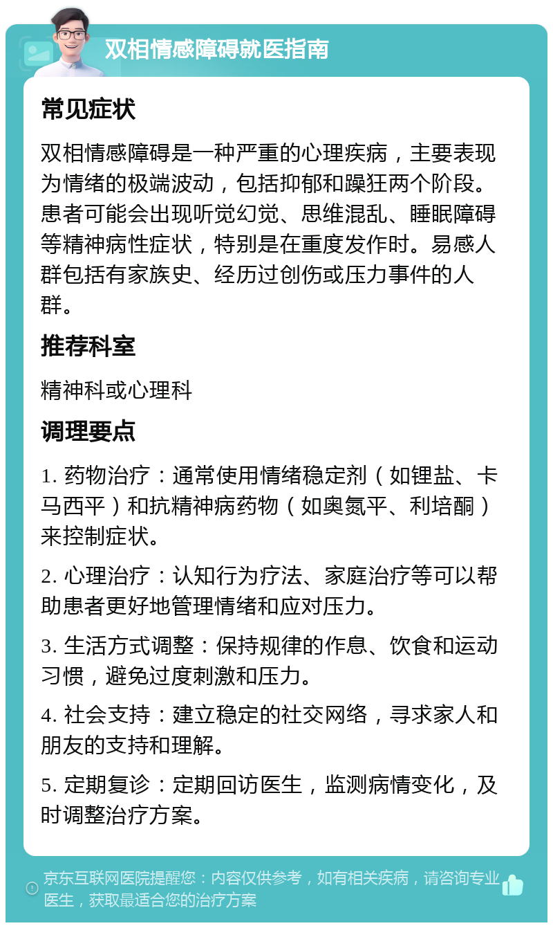 双相情感障碍就医指南 常见症状 双相情感障碍是一种严重的心理疾病，主要表现为情绪的极端波动，包括抑郁和躁狂两个阶段。患者可能会出现听觉幻觉、思维混乱、睡眠障碍等精神病性症状，特别是在重度发作时。易感人群包括有家族史、经历过创伤或压力事件的人群。 推荐科室 精神科或心理科 调理要点 1. 药物治疗：通常使用情绪稳定剂（如锂盐、卡马西平）和抗精神病药物（如奥氮平、利培酮）来控制症状。 2. 心理治疗：认知行为疗法、家庭治疗等可以帮助患者更好地管理情绪和应对压力。 3. 生活方式调整：保持规律的作息、饮食和运动习惯，避免过度刺激和压力。 4. 社会支持：建立稳定的社交网络，寻求家人和朋友的支持和理解。 5. 定期复诊：定期回访医生，监测病情变化，及时调整治疗方案。