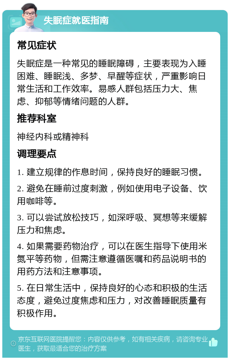 失眠症就医指南 常见症状 失眠症是一种常见的睡眠障碍，主要表现为入睡困难、睡眠浅、多梦、早醒等症状，严重影响日常生活和工作效率。易感人群包括压力大、焦虑、抑郁等情绪问题的人群。 推荐科室 神经内科或精神科 调理要点 1. 建立规律的作息时间，保持良好的睡眠习惯。 2. 避免在睡前过度刺激，例如使用电子设备、饮用咖啡等。 3. 可以尝试放松技巧，如深呼吸、冥想等来缓解压力和焦虑。 4. 如果需要药物治疗，可以在医生指导下使用米氮平等药物，但需注意遵循医嘱和药品说明书的用药方法和注意事项。 5. 在日常生活中，保持良好的心态和积极的生活态度，避免过度焦虑和压力，对改善睡眠质量有积极作用。