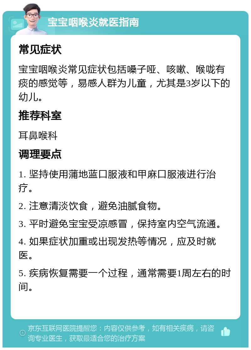 宝宝咽喉炎就医指南 常见症状 宝宝咽喉炎常见症状包括嗓子哑、咳嗽、喉咙有痰的感觉等，易感人群为儿童，尤其是3岁以下的幼儿。 推荐科室 耳鼻喉科 调理要点 1. 坚持使用蒲地蓝口服液和甲麻口服液进行治疗。 2. 注意清淡饮食，避免油腻食物。 3. 平时避免宝宝受凉感冒，保持室内空气流通。 4. 如果症状加重或出现发热等情况，应及时就医。 5. 疾病恢复需要一个过程，通常需要1周左右的时间。