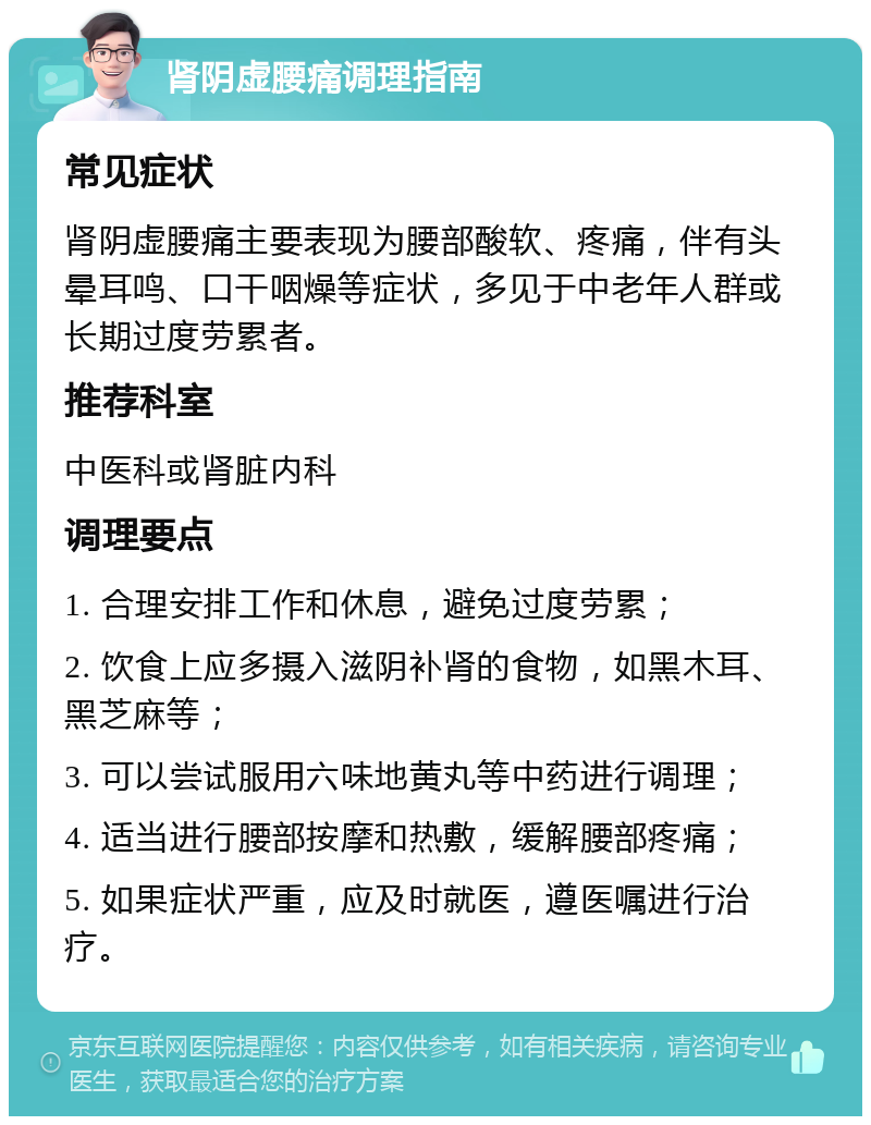 肾阴虚腰痛调理指南 常见症状 肾阴虚腰痛主要表现为腰部酸软、疼痛，伴有头晕耳鸣、口干咽燥等症状，多见于中老年人群或长期过度劳累者。 推荐科室 中医科或肾脏内科 调理要点 1. 合理安排工作和休息，避免过度劳累； 2. 饮食上应多摄入滋阴补肾的食物，如黑木耳、黑芝麻等； 3. 可以尝试服用六味地黄丸等中药进行调理； 4. 适当进行腰部按摩和热敷，缓解腰部疼痛； 5. 如果症状严重，应及时就医，遵医嘱进行治疗。