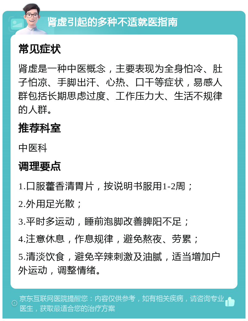 肾虚引起的多种不适就医指南 常见症状 肾虚是一种中医概念，主要表现为全身怕冷、肚子怕凉、手脚出汗、心热、口干等症状，易感人群包括长期思虑过度、工作压力大、生活不规律的人群。 推荐科室 中医科 调理要点 1.口服藿香清胃片，按说明书服用1-2周； 2.外用足光散； 3.平时多运动，睡前泡脚改善脾阳不足； 4.注意休息，作息规律，避免熬夜、劳累； 5.清淡饮食，避免辛辣刺激及油腻，适当增加户外运动，调整情绪。