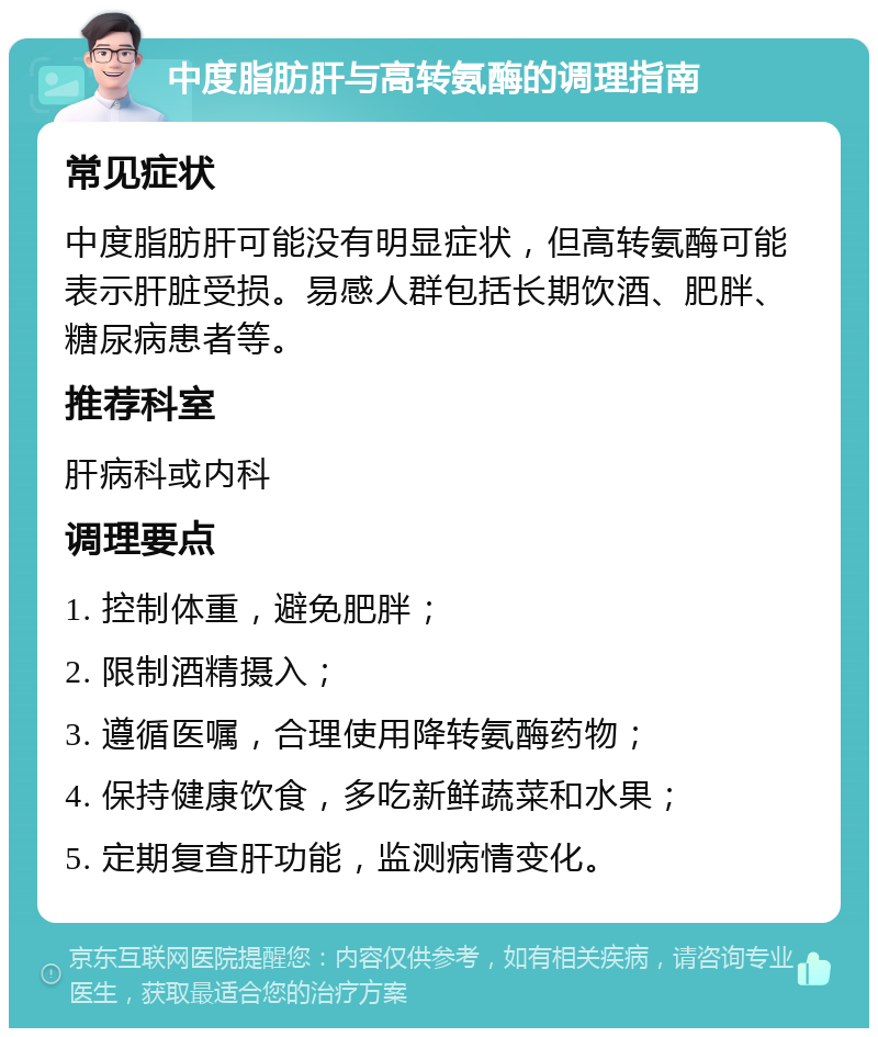 中度脂肪肝与高转氨酶的调理指南 常见症状 中度脂肪肝可能没有明显症状，但高转氨酶可能表示肝脏受损。易感人群包括长期饮酒、肥胖、糖尿病患者等。 推荐科室 肝病科或内科 调理要点 1. 控制体重，避免肥胖； 2. 限制酒精摄入； 3. 遵循医嘱，合理使用降转氨酶药物； 4. 保持健康饮食，多吃新鲜蔬菜和水果； 5. 定期复查肝功能，监测病情变化。