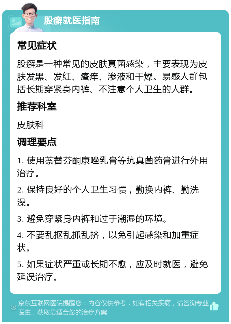 股癣就医指南 常见症状 股癣是一种常见的皮肤真菌感染，主要表现为皮肤发黑、发红、瘙痒、渗液和干燥。易感人群包括长期穿紧身内裤、不注意个人卫生的人群。 推荐科室 皮肤科 调理要点 1. 使用萘替芬酮康唑乳膏等抗真菌药膏进行外用治疗。 2. 保持良好的个人卫生习惯，勤换内裤、勤洗澡。 3. 避免穿紧身内裤和过于潮湿的环境。 4. 不要乱抠乱抓乱挤，以免引起感染和加重症状。 5. 如果症状严重或长期不愈，应及时就医，避免延误治疗。