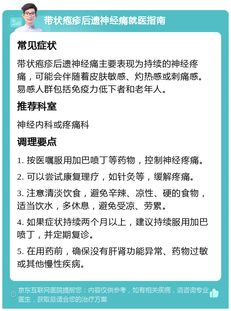 带状疱疹后遗神经痛就医指南 常见症状 带状疱疹后遗神经痛主要表现为持续的神经疼痛，可能会伴随着皮肤敏感、灼热感或刺痛感。易感人群包括免疫力低下者和老年人。 推荐科室 神经内科或疼痛科 调理要点 1. 按医嘱服用加巴喷丁等药物，控制神经疼痛。 2. 可以尝试康复理疗，如针灸等，缓解疼痛。 3. 注意清淡饮食，避免辛辣、凉性、硬的食物，适当饮水，多休息，避免受凉、劳累。 4. 如果症状持续两个月以上，建议持续服用加巴喷丁，并定期复诊。 5. 在用药前，确保没有肝肾功能异常、药物过敏或其他慢性疾病。