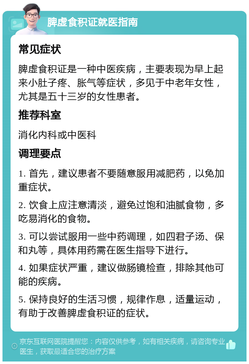 脾虚食积证就医指南 常见症状 脾虚食积证是一种中医疾病，主要表现为早上起来小肚子疼、胀气等症状，多见于中老年女性，尤其是五十三岁的女性患者。 推荐科室 消化内科或中医科 调理要点 1. 首先，建议患者不要随意服用减肥药，以免加重症状。 2. 饮食上应注意清淡，避免过饱和油腻食物，多吃易消化的食物。 3. 可以尝试服用一些中药调理，如四君子汤、保和丸等，具体用药需在医生指导下进行。 4. 如果症状严重，建议做肠镜检查，排除其他可能的疾病。 5. 保持良好的生活习惯，规律作息，适量运动，有助于改善脾虚食积证的症状。