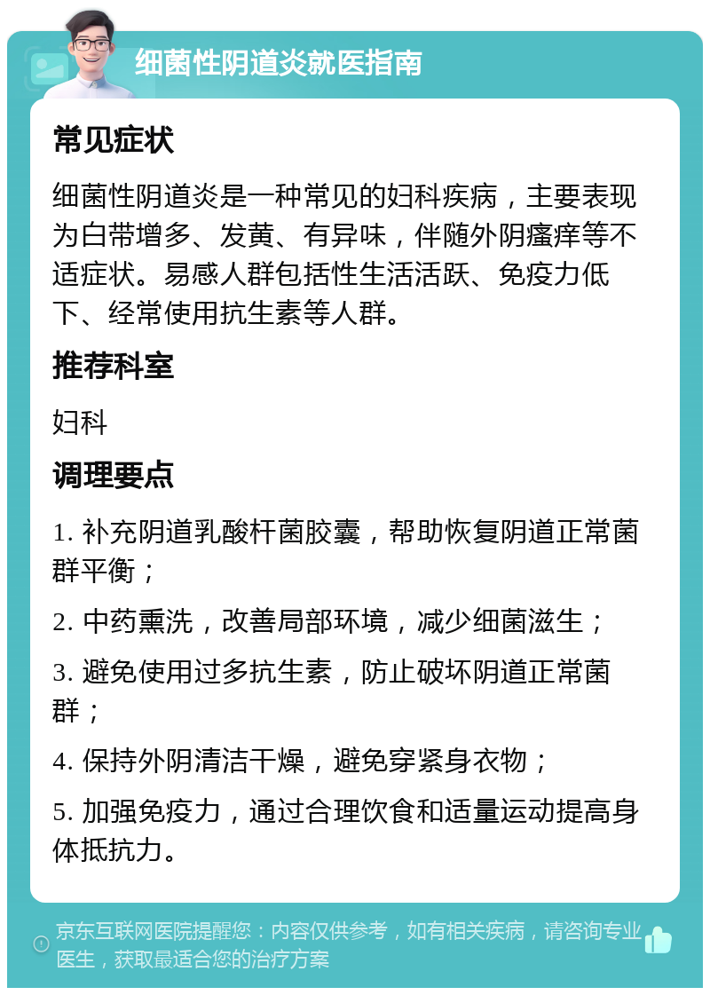 细菌性阴道炎就医指南 常见症状 细菌性阴道炎是一种常见的妇科疾病，主要表现为白带增多、发黄、有异味，伴随外阴瘙痒等不适症状。易感人群包括性生活活跃、免疫力低下、经常使用抗生素等人群。 推荐科室 妇科 调理要点 1. 补充阴道乳酸杆菌胶囊，帮助恢复阴道正常菌群平衡； 2. 中药熏洗，改善局部环境，减少细菌滋生； 3. 避免使用过多抗生素，防止破坏阴道正常菌群； 4. 保持外阴清洁干燥，避免穿紧身衣物； 5. 加强免疫力，通过合理饮食和适量运动提高身体抵抗力。