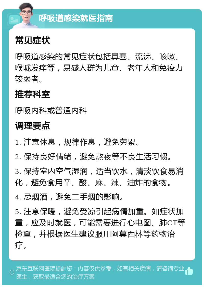 呼吸道感染就医指南 常见症状 呼吸道感染的常见症状包括鼻塞、流涕、咳嗽、喉咙发痒等，易感人群为儿童、老年人和免疫力较弱者。 推荐科室 呼吸内科或普通内科 调理要点 1. 注意休息，规律作息，避免劳累。 2. 保持良好情绪，避免熬夜等不良生活习惯。 3. 保持室内空气湿润，适当饮水，清淡饮食易消化，避免食用辛、酸、麻、辣、油炸的食物。 4. 忌烟酒，避免二手烟的影响。 5. 注意保暖，避免受凉引起病情加重。如症状加重，应及时就医，可能需要进行心电图、肺CT等检查，并根据医生建议服用阿莫西林等药物治疗。