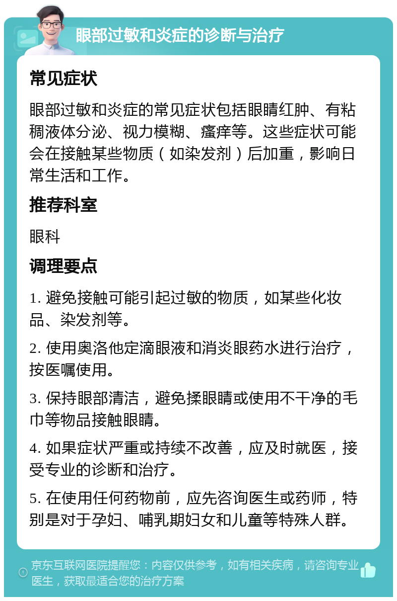 眼部过敏和炎症的诊断与治疗 常见症状 眼部过敏和炎症的常见症状包括眼睛红肿、有粘稠液体分泌、视力模糊、瘙痒等。这些症状可能会在接触某些物质（如染发剂）后加重，影响日常生活和工作。 推荐科室 眼科 调理要点 1. 避免接触可能引起过敏的物质，如某些化妆品、染发剂等。 2. 使用奥洛他定滴眼液和消炎眼药水进行治疗，按医嘱使用。 3. 保持眼部清洁，避免揉眼睛或使用不干净的毛巾等物品接触眼睛。 4. 如果症状严重或持续不改善，应及时就医，接受专业的诊断和治疗。 5. 在使用任何药物前，应先咨询医生或药师，特别是对于孕妇、哺乳期妇女和儿童等特殊人群。