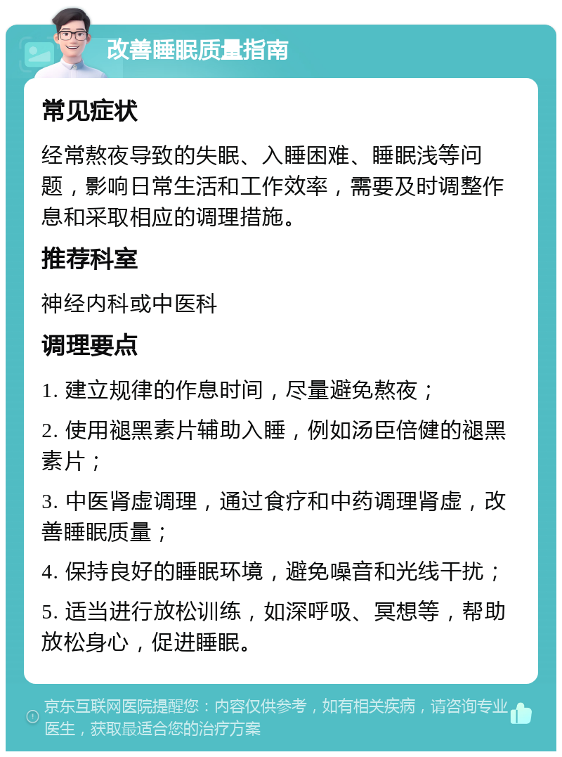 改善睡眠质量指南 常见症状 经常熬夜导致的失眠、入睡困难、睡眠浅等问题，影响日常生活和工作效率，需要及时调整作息和采取相应的调理措施。 推荐科室 神经内科或中医科 调理要点 1. 建立规律的作息时间，尽量避免熬夜； 2. 使用褪黑素片辅助入睡，例如汤臣倍健的褪黑素片； 3. 中医肾虚调理，通过食疗和中药调理肾虚，改善睡眠质量； 4. 保持良好的睡眠环境，避免噪音和光线干扰； 5. 适当进行放松训练，如深呼吸、冥想等，帮助放松身心，促进睡眠。