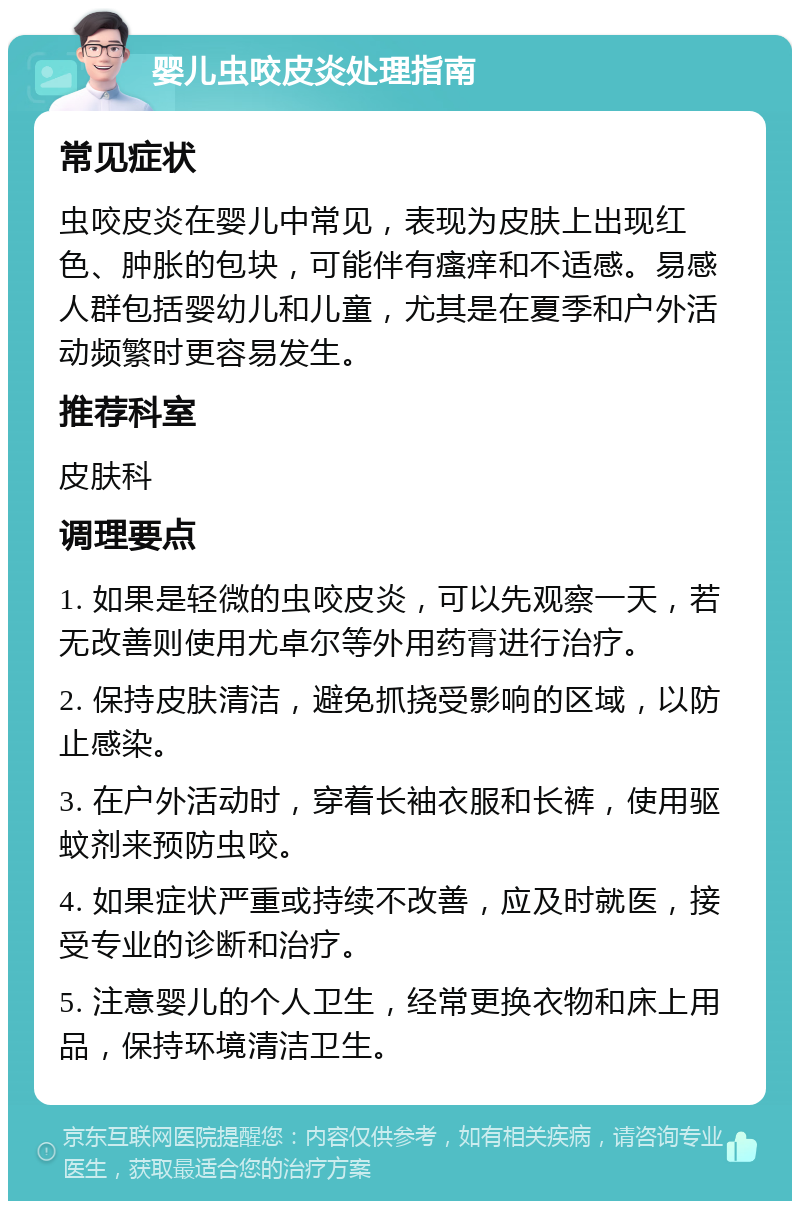 婴儿虫咬皮炎处理指南 常见症状 虫咬皮炎在婴儿中常见，表现为皮肤上出现红色、肿胀的包块，可能伴有瘙痒和不适感。易感人群包括婴幼儿和儿童，尤其是在夏季和户外活动频繁时更容易发生。 推荐科室 皮肤科 调理要点 1. 如果是轻微的虫咬皮炎，可以先观察一天，若无改善则使用尤卓尔等外用药膏进行治疗。 2. 保持皮肤清洁，避免抓挠受影响的区域，以防止感染。 3. 在户外活动时，穿着长袖衣服和长裤，使用驱蚊剂来预防虫咬。 4. 如果症状严重或持续不改善，应及时就医，接受专业的诊断和治疗。 5. 注意婴儿的个人卫生，经常更换衣物和床上用品，保持环境清洁卫生。