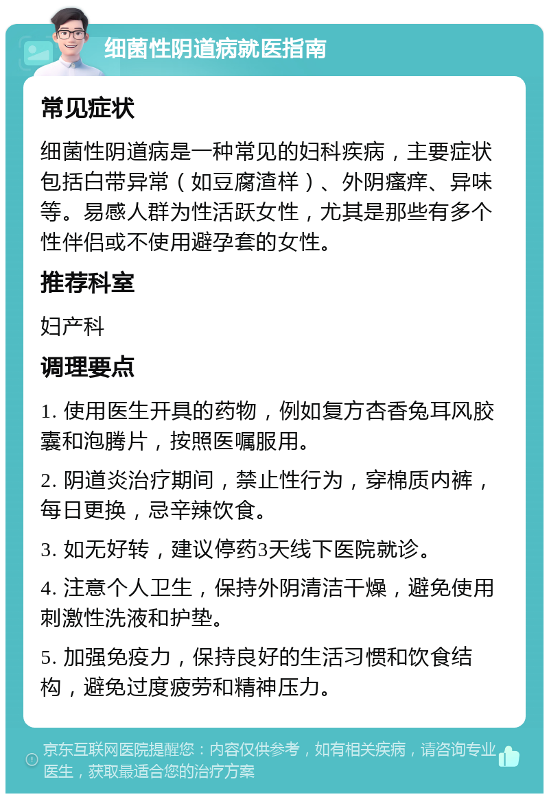 细菌性阴道病就医指南 常见症状 细菌性阴道病是一种常见的妇科疾病，主要症状包括白带异常（如豆腐渣样）、外阴瘙痒、异味等。易感人群为性活跃女性，尤其是那些有多个性伴侣或不使用避孕套的女性。 推荐科室 妇产科 调理要点 1. 使用医生开具的药物，例如复方杏香兔耳风胶囊和泡腾片，按照医嘱服用。 2. 阴道炎治疗期间，禁止性行为，穿棉质内裤，每日更换，忌辛辣饮食。 3. 如无好转，建议停药3天线下医院就诊。 4. 注意个人卫生，保持外阴清洁干燥，避免使用刺激性洗液和护垫。 5. 加强免疫力，保持良好的生活习惯和饮食结构，避免过度疲劳和精神压力。