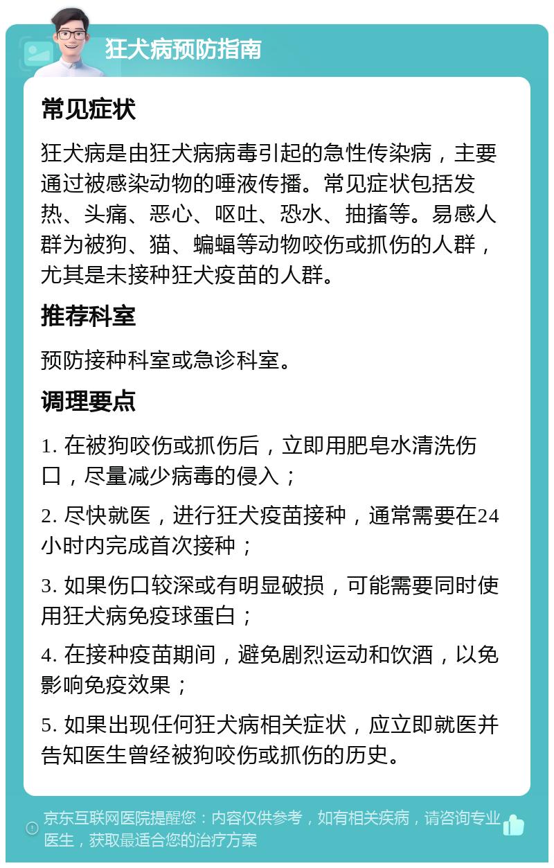 狂犬病预防指南 常见症状 狂犬病是由狂犬病病毒引起的急性传染病，主要通过被感染动物的唾液传播。常见症状包括发热、头痛、恶心、呕吐、恐水、抽搐等。易感人群为被狗、猫、蝙蝠等动物咬伤或抓伤的人群，尤其是未接种狂犬疫苗的人群。 推荐科室 预防接种科室或急诊科室。 调理要点 1. 在被狗咬伤或抓伤后，立即用肥皂水清洗伤口，尽量减少病毒的侵入； 2. 尽快就医，进行狂犬疫苗接种，通常需要在24小时内完成首次接种； 3. 如果伤口较深或有明显破损，可能需要同时使用狂犬病免疫球蛋白； 4. 在接种疫苗期间，避免剧烈运动和饮酒，以免影响免疫效果； 5. 如果出现任何狂犬病相关症状，应立即就医并告知医生曾经被狗咬伤或抓伤的历史。