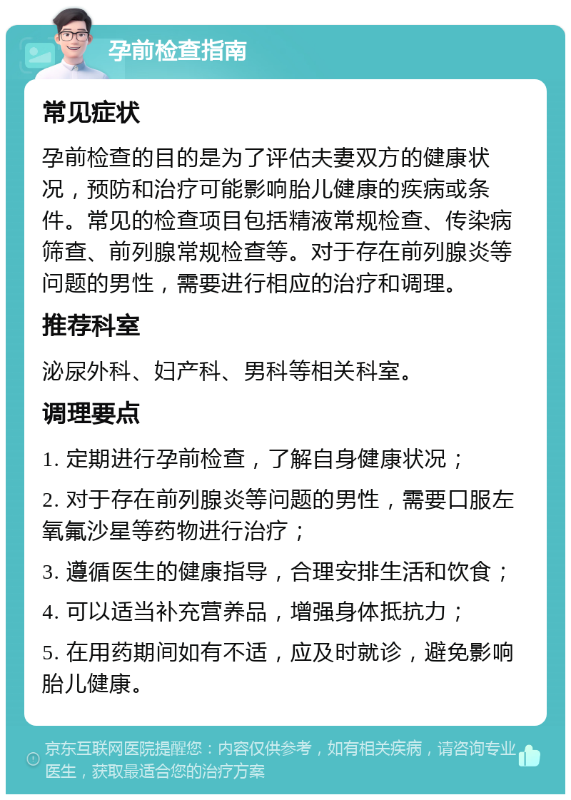 孕前检查指南 常见症状 孕前检查的目的是为了评估夫妻双方的健康状况，预防和治疗可能影响胎儿健康的疾病或条件。常见的检查项目包括精液常规检查、传染病筛查、前列腺常规检查等。对于存在前列腺炎等问题的男性，需要进行相应的治疗和调理。 推荐科室 泌尿外科、妇产科、男科等相关科室。 调理要点 1. 定期进行孕前检查，了解自身健康状况； 2. 对于存在前列腺炎等问题的男性，需要口服左氧氟沙星等药物进行治疗； 3. 遵循医生的健康指导，合理安排生活和饮食； 4. 可以适当补充营养品，增强身体抵抗力； 5. 在用药期间如有不适，应及时就诊，避免影响胎儿健康。