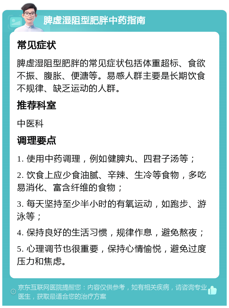 脾虚湿阻型肥胖中药指南 常见症状 脾虚湿阻型肥胖的常见症状包括体重超标、食欲不振、腹胀、便溏等。易感人群主要是长期饮食不规律、缺乏运动的人群。 推荐科室 中医科 调理要点 1. 使用中药调理，例如健脾丸、四君子汤等； 2. 饮食上应少食油腻、辛辣、生冷等食物，多吃易消化、富含纤维的食物； 3. 每天坚持至少半小时的有氧运动，如跑步、游泳等； 4. 保持良好的生活习惯，规律作息，避免熬夜； 5. 心理调节也很重要，保持心情愉悦，避免过度压力和焦虑。