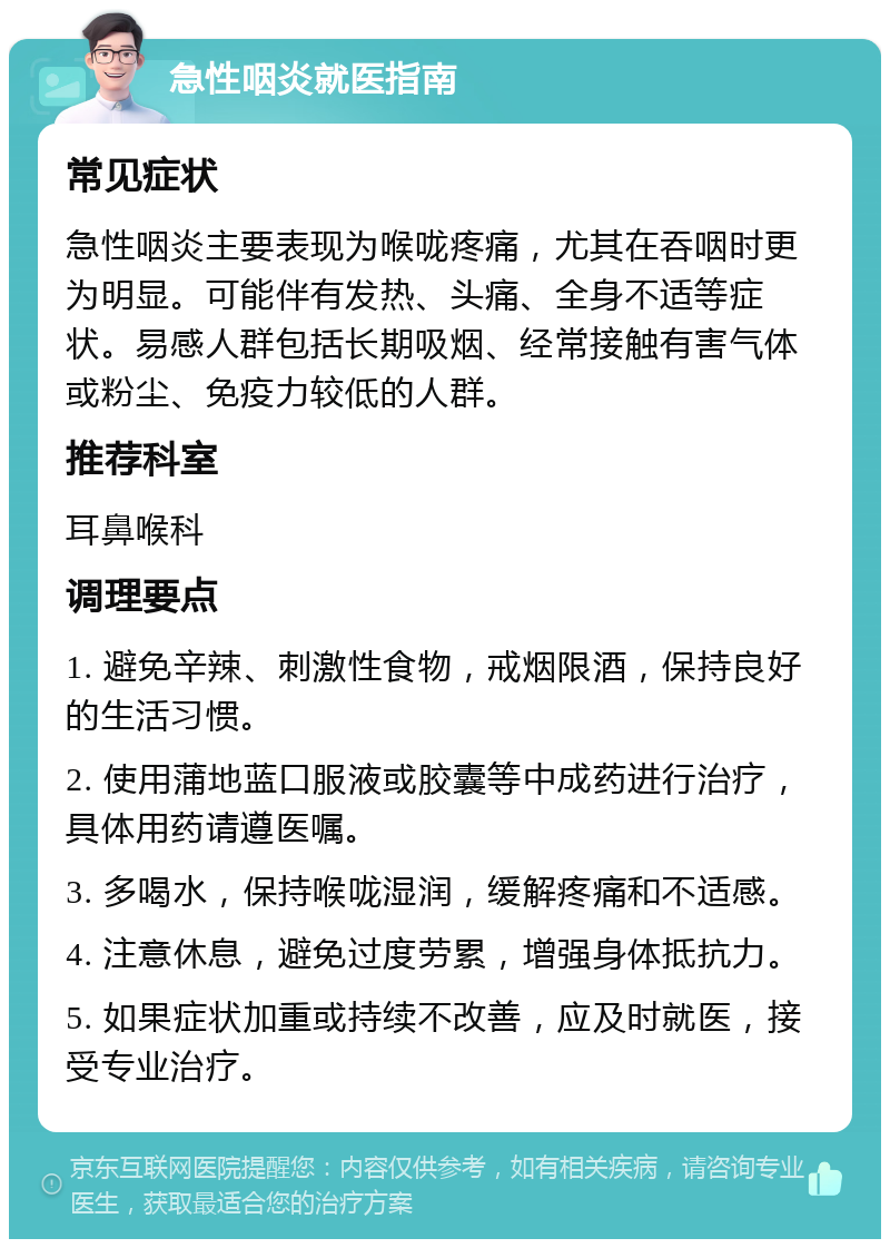 急性咽炎就医指南 常见症状 急性咽炎主要表现为喉咙疼痛，尤其在吞咽时更为明显。可能伴有发热、头痛、全身不适等症状。易感人群包括长期吸烟、经常接触有害气体或粉尘、免疫力较低的人群。 推荐科室 耳鼻喉科 调理要点 1. 避免辛辣、刺激性食物，戒烟限酒，保持良好的生活习惯。 2. 使用蒲地蓝口服液或胶囊等中成药进行治疗，具体用药请遵医嘱。 3. 多喝水，保持喉咙湿润，缓解疼痛和不适感。 4. 注意休息，避免过度劳累，增强身体抵抗力。 5. 如果症状加重或持续不改善，应及时就医，接受专业治疗。