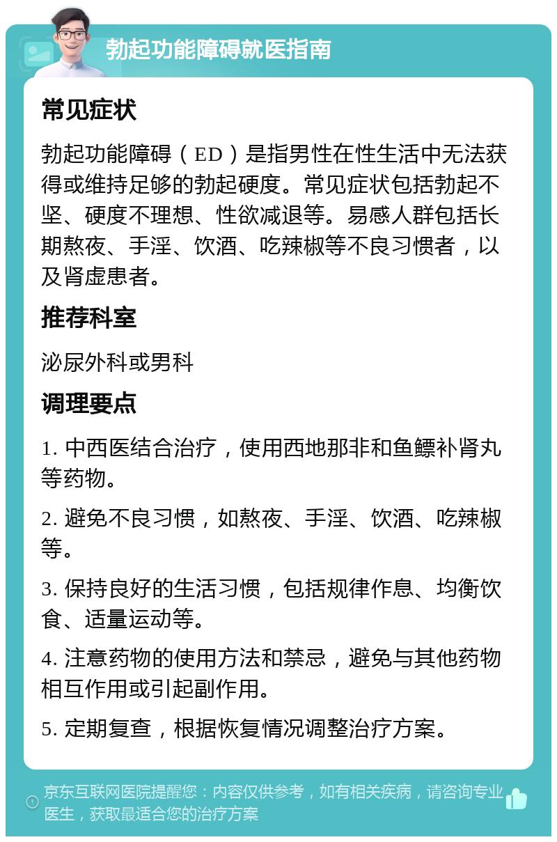 勃起功能障碍就医指南 常见症状 勃起功能障碍（ED）是指男性在性生活中无法获得或维持足够的勃起硬度。常见症状包括勃起不坚、硬度不理想、性欲减退等。易感人群包括长期熬夜、手淫、饮酒、吃辣椒等不良习惯者，以及肾虚患者。 推荐科室 泌尿外科或男科 调理要点 1. 中西医结合治疗，使用西地那非和鱼鳔补肾丸等药物。 2. 避免不良习惯，如熬夜、手淫、饮酒、吃辣椒等。 3. 保持良好的生活习惯，包括规律作息、均衡饮食、适量运动等。 4. 注意药物的使用方法和禁忌，避免与其他药物相互作用或引起副作用。 5. 定期复查，根据恢复情况调整治疗方案。