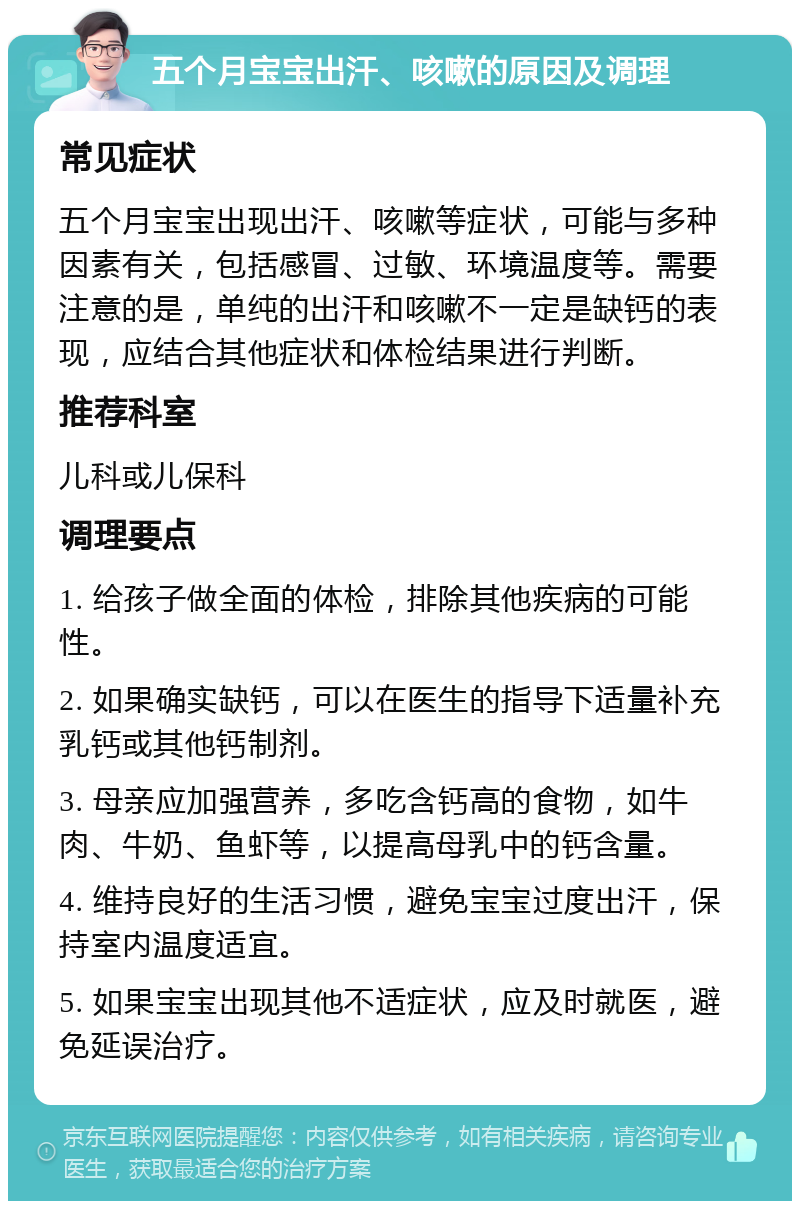 五个月宝宝出汗、咳嗽的原因及调理 常见症状 五个月宝宝出现出汗、咳嗽等症状，可能与多种因素有关，包括感冒、过敏、环境温度等。需要注意的是，单纯的出汗和咳嗽不一定是缺钙的表现，应结合其他症状和体检结果进行判断。 推荐科室 儿科或儿保科 调理要点 1. 给孩子做全面的体检，排除其他疾病的可能性。 2. 如果确实缺钙，可以在医生的指导下适量补充乳钙或其他钙制剂。 3. 母亲应加强营养，多吃含钙高的食物，如牛肉、牛奶、鱼虾等，以提高母乳中的钙含量。 4. 维持良好的生活习惯，避免宝宝过度出汗，保持室内温度适宜。 5. 如果宝宝出现其他不适症状，应及时就医，避免延误治疗。