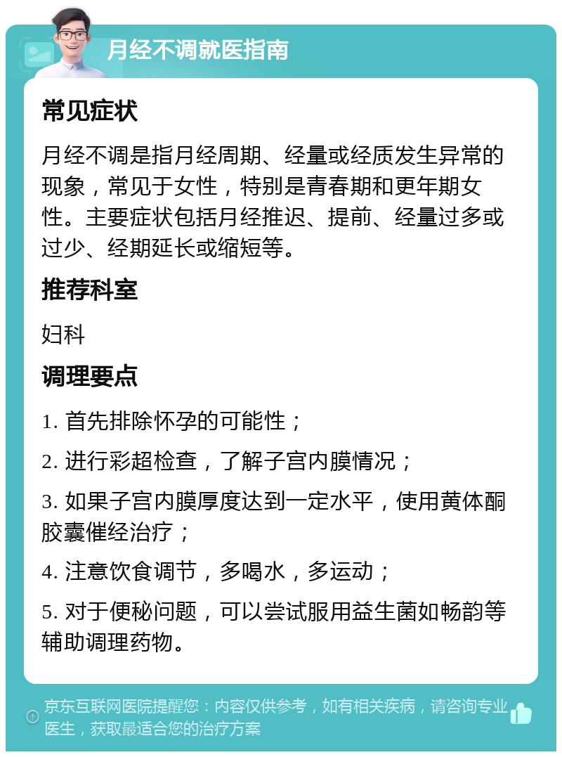 月经不调就医指南 常见症状 月经不调是指月经周期、经量或经质发生异常的现象，常见于女性，特别是青春期和更年期女性。主要症状包括月经推迟、提前、经量过多或过少、经期延长或缩短等。 推荐科室 妇科 调理要点 1. 首先排除怀孕的可能性； 2. 进行彩超检查，了解子宫内膜情况； 3. 如果子宫内膜厚度达到一定水平，使用黄体酮胶囊催经治疗； 4. 注意饮食调节，多喝水，多运动； 5. 对于便秘问题，可以尝试服用益生菌如畅韵等辅助调理药物。