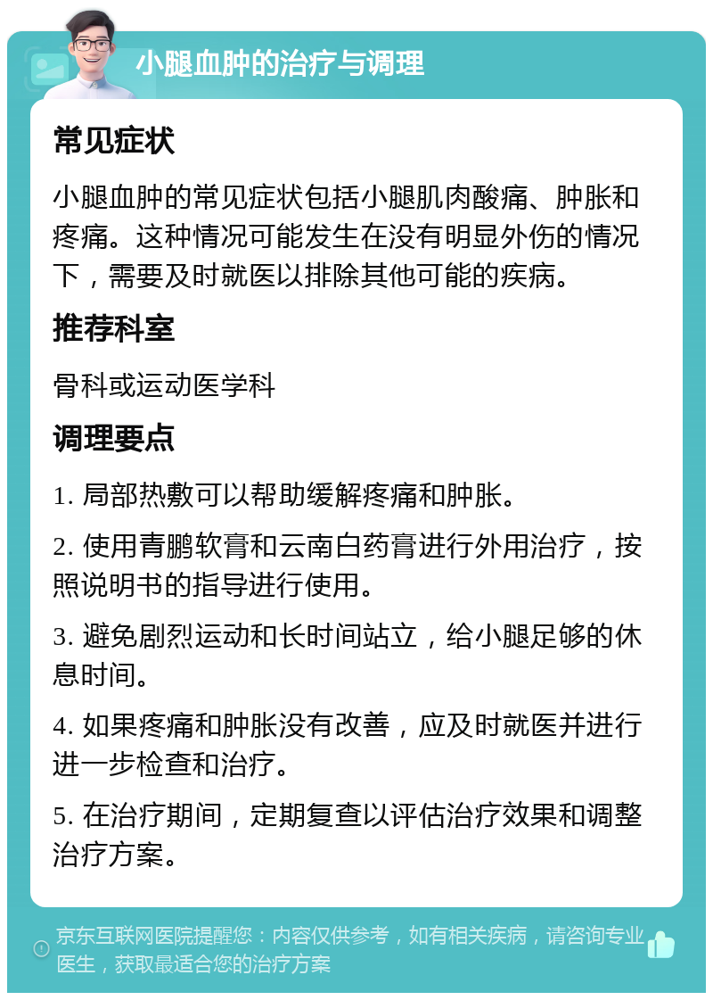 小腿血肿的治疗与调理 常见症状 小腿血肿的常见症状包括小腿肌肉酸痛、肿胀和疼痛。这种情况可能发生在没有明显外伤的情况下，需要及时就医以排除其他可能的疾病。 推荐科室 骨科或运动医学科 调理要点 1. 局部热敷可以帮助缓解疼痛和肿胀。 2. 使用青鹏软膏和云南白药膏进行外用治疗，按照说明书的指导进行使用。 3. 避免剧烈运动和长时间站立，给小腿足够的休息时间。 4. 如果疼痛和肿胀没有改善，应及时就医并进行进一步检查和治疗。 5. 在治疗期间，定期复查以评估治疗效果和调整治疗方案。