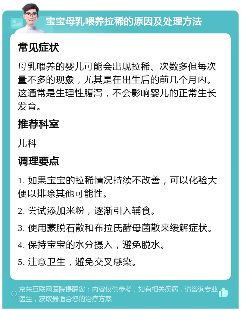 宝宝母乳喂养拉稀的原因及处理方法 常见症状 母乳喂养的婴儿可能会出现拉稀、次数多但每次量不多的现象，尤其是在出生后的前几个月内。这通常是生理性腹泻，不会影响婴儿的正常生长发育。 推荐科室 儿科 调理要点 1. 如果宝宝的拉稀情况持续不改善，可以化验大便以排除其他可能性。 2. 尝试添加米粉，逐渐引入辅食。 3. 使用蒙脱石散和布拉氏酵母菌散来缓解症状。 4. 保持宝宝的水分摄入，避免脱水。 5. 注意卫生，避免交叉感染。