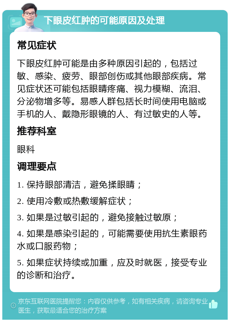 下眼皮红肿的可能原因及处理 常见症状 下眼皮红肿可能是由多种原因引起的，包括过敏、感染、疲劳、眼部创伤或其他眼部疾病。常见症状还可能包括眼睛疼痛、视力模糊、流泪、分泌物增多等。易感人群包括长时间使用电脑或手机的人、戴隐形眼镜的人、有过敏史的人等。 推荐科室 眼科 调理要点 1. 保持眼部清洁，避免揉眼睛； 2. 使用冷敷或热敷缓解症状； 3. 如果是过敏引起的，避免接触过敏原； 4. 如果是感染引起的，可能需要使用抗生素眼药水或口服药物； 5. 如果症状持续或加重，应及时就医，接受专业的诊断和治疗。