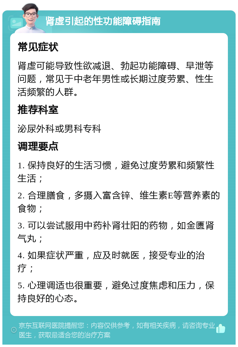 肾虚引起的性功能障碍指南 常见症状 肾虚可能导致性欲减退、勃起功能障碍、早泄等问题，常见于中老年男性或长期过度劳累、性生活频繁的人群。 推荐科室 泌尿外科或男科专科 调理要点 1. 保持良好的生活习惯，避免过度劳累和频繁性生活； 2. 合理膳食，多摄入富含锌、维生素E等营养素的食物； 3. 可以尝试服用中药补肾壮阳的药物，如金匮肾气丸； 4. 如果症状严重，应及时就医，接受专业的治疗； 5. 心理调适也很重要，避免过度焦虑和压力，保持良好的心态。