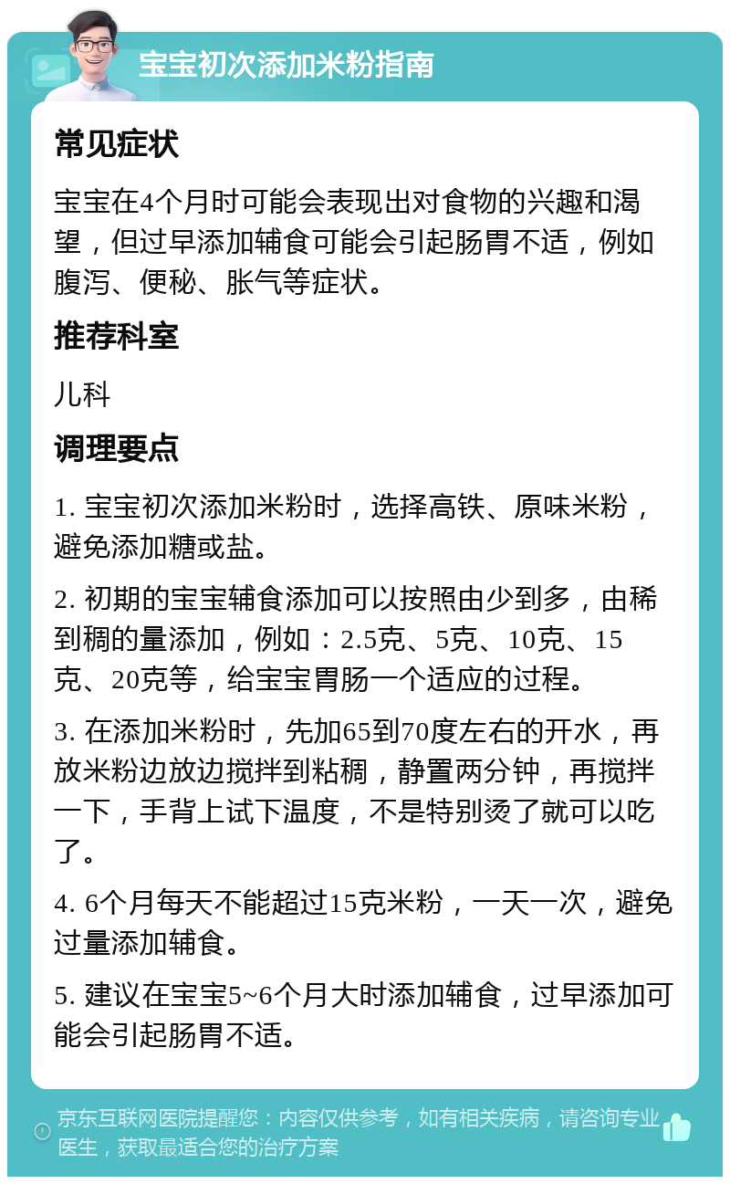 宝宝初次添加米粉指南 常见症状 宝宝在4个月时可能会表现出对食物的兴趣和渴望，但过早添加辅食可能会引起肠胃不适，例如腹泻、便秘、胀气等症状。 推荐科室 儿科 调理要点 1. 宝宝初次添加米粉时，选择高铁、原味米粉，避免添加糖或盐。 2. 初期的宝宝辅食添加可以按照由少到多，由稀到稠的量添加，例如：2.5克、5克、10克、15克、20克等，给宝宝胃肠一个适应的过程。 3. 在添加米粉时，先加65到70度左右的开水，再放米粉边放边搅拌到粘稠，静置两分钟，再搅拌一下，手背上试下温度，不是特别烫了就可以吃了。 4. 6个月每天不能超过15克米粉，一天一次，避免过量添加辅食。 5. 建议在宝宝5~6个月大时添加辅食，过早添加可能会引起肠胃不适。