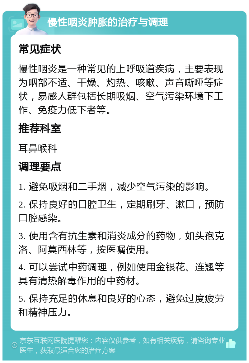 慢性咽炎肿胀的治疗与调理 常见症状 慢性咽炎是一种常见的上呼吸道疾病，主要表现为咽部不适、干燥、灼热、咳嗽、声音嘶哑等症状，易感人群包括长期吸烟、空气污染环境下工作、免疫力低下者等。 推荐科室 耳鼻喉科 调理要点 1. 避免吸烟和二手烟，减少空气污染的影响。 2. 保持良好的口腔卫生，定期刷牙、漱口，预防口腔感染。 3. 使用含有抗生素和消炎成分的药物，如头孢克洛、阿莫西林等，按医嘱使用。 4. 可以尝试中药调理，例如使用金银花、连翘等具有清热解毒作用的中药材。 5. 保持充足的休息和良好的心态，避免过度疲劳和精神压力。