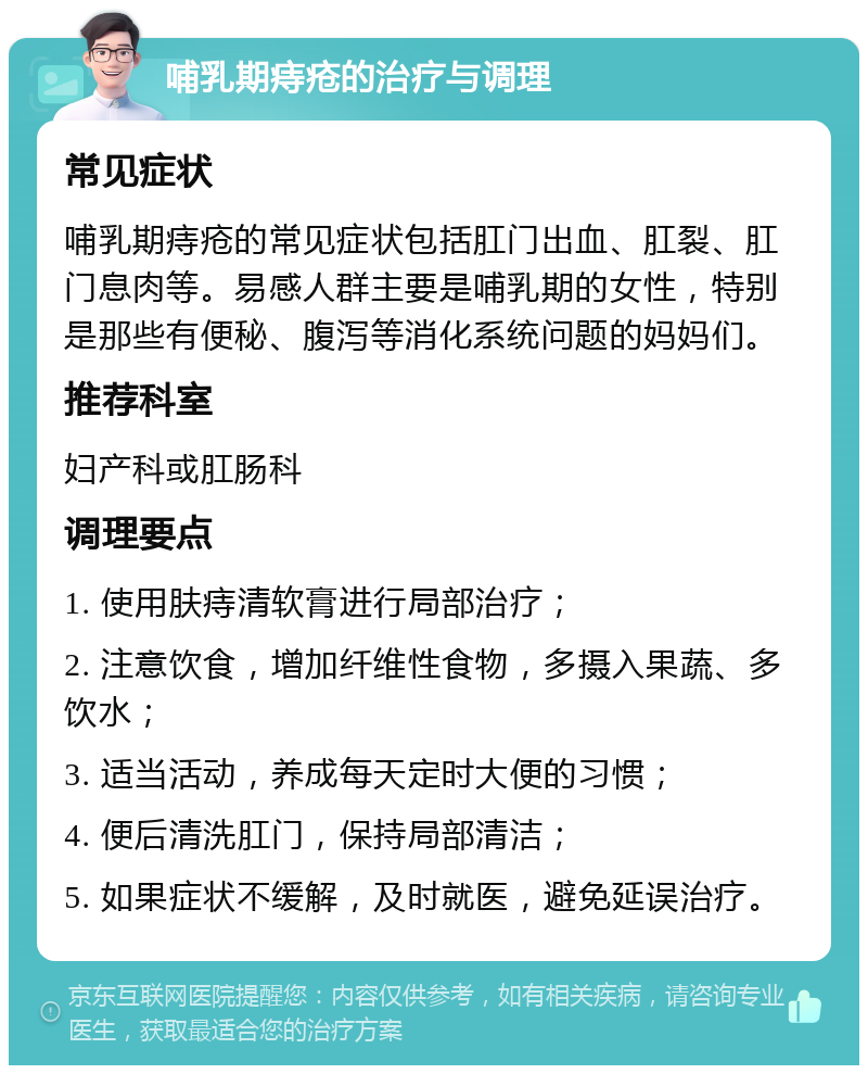 哺乳期痔疮的治疗与调理 常见症状 哺乳期痔疮的常见症状包括肛门出血、肛裂、肛门息肉等。易感人群主要是哺乳期的女性，特别是那些有便秘、腹泻等消化系统问题的妈妈们。 推荐科室 妇产科或肛肠科 调理要点 1. 使用肤痔清软膏进行局部治疗； 2. 注意饮食，增加纤维性食物，多摄入果蔬、多饮水； 3. 适当活动，养成每天定时大便的习惯； 4. 便后清洗肛门，保持局部清洁； 5. 如果症状不缓解，及时就医，避免延误治疗。