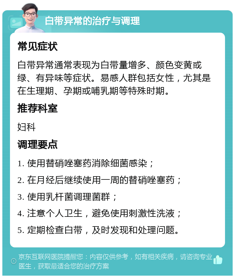 白带异常的治疗与调理 常见症状 白带异常通常表现为白带量增多、颜色变黄或绿、有异味等症状。易感人群包括女性，尤其是在生理期、孕期或哺乳期等特殊时期。 推荐科室 妇科 调理要点 1. 使用替硝唑塞药消除细菌感染； 2. 在月经后继续使用一周的替硝唑塞药； 3. 使用乳杆菌调理菌群； 4. 注意个人卫生，避免使用刺激性洗液； 5. 定期检查白带，及时发现和处理问题。