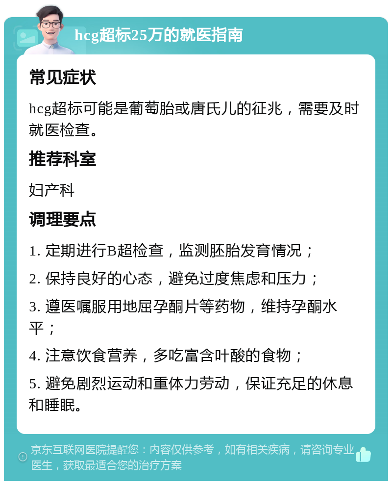 hcg超标25万的就医指南 常见症状 hcg超标可能是葡萄胎或唐氏儿的征兆，需要及时就医检查。 推荐科室 妇产科 调理要点 1. 定期进行B超检查，监测胚胎发育情况； 2. 保持良好的心态，避免过度焦虑和压力； 3. 遵医嘱服用地屈孕酮片等药物，维持孕酮水平； 4. 注意饮食营养，多吃富含叶酸的食物； 5. 避免剧烈运动和重体力劳动，保证充足的休息和睡眠。