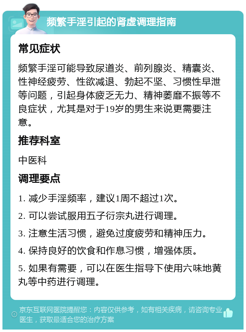 频繁手淫引起的肾虚调理指南 常见症状 频繁手淫可能导致尿道炎、前列腺炎、精囊炎、性神经疲劳、性欲减退、勃起不坚、习惯性早泄等问题，引起身体疲乏无力、精神萎靡不振等不良症状，尤其是对于19岁的男生来说更需要注意。 推荐科室 中医科 调理要点 1. 减少手淫频率，建议1周不超过1次。 2. 可以尝试服用五子衍宗丸进行调理。 3. 注意生活习惯，避免过度疲劳和精神压力。 4. 保持良好的饮食和作息习惯，增强体质。 5. 如果有需要，可以在医生指导下使用六味地黄丸等中药进行调理。