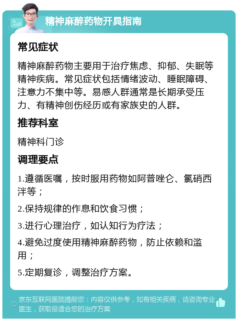 精神麻醉药物开具指南 常见症状 精神麻醉药物主要用于治疗焦虑、抑郁、失眠等精神疾病。常见症状包括情绪波动、睡眠障碍、注意力不集中等。易感人群通常是长期承受压力、有精神创伤经历或有家族史的人群。 推荐科室 精神科门诊 调理要点 1.遵循医嘱，按时服用药物如阿普唑仑、氯硝西泮等； 2.保持规律的作息和饮食习惯； 3.进行心理治疗，如认知行为疗法； 4.避免过度使用精神麻醉药物，防止依赖和滥用； 5.定期复诊，调整治疗方案。