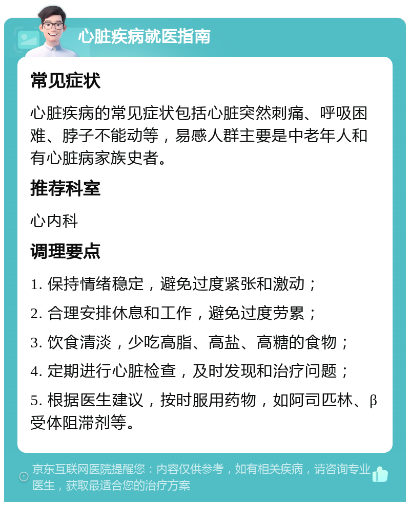 心脏疾病就医指南 常见症状 心脏疾病的常见症状包括心脏突然刺痛、呼吸困难、脖子不能动等，易感人群主要是中老年人和有心脏病家族史者。 推荐科室 心内科 调理要点 1. 保持情绪稳定，避免过度紧张和激动； 2. 合理安排休息和工作，避免过度劳累； 3. 饮食清淡，少吃高脂、高盐、高糖的食物； 4. 定期进行心脏检查，及时发现和治疗问题； 5. 根据医生建议，按时服用药物，如阿司匹林、β受体阻滞剂等。