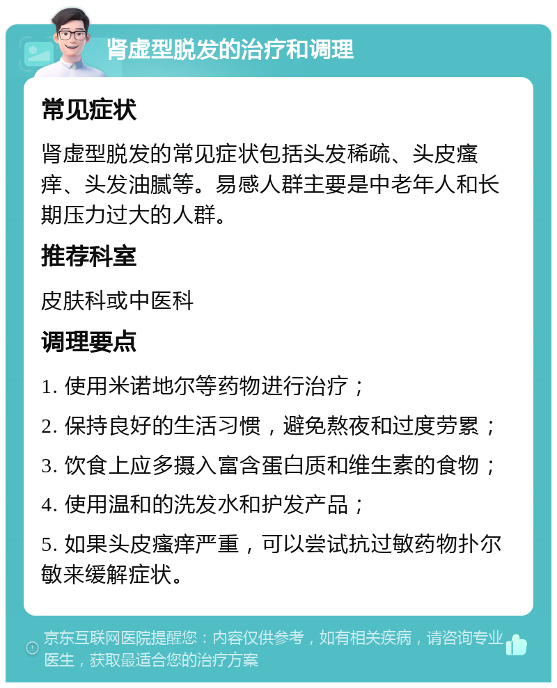 肾虚型脱发的治疗和调理 常见症状 肾虚型脱发的常见症状包括头发稀疏、头皮瘙痒、头发油腻等。易感人群主要是中老年人和长期压力过大的人群。 推荐科室 皮肤科或中医科 调理要点 1. 使用米诺地尔等药物进行治疗； 2. 保持良好的生活习惯，避免熬夜和过度劳累； 3. 饮食上应多摄入富含蛋白质和维生素的食物； 4. 使用温和的洗发水和护发产品； 5. 如果头皮瘙痒严重，可以尝试抗过敏药物扑尔敏来缓解症状。