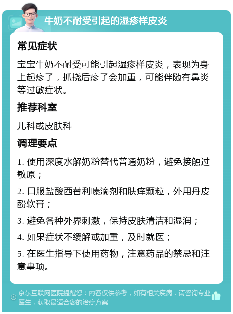 牛奶不耐受引起的湿疹样皮炎 常见症状 宝宝牛奶不耐受可能引起湿疹样皮炎，表现为身上起疹子，抓挠后疹子会加重，可能伴随有鼻炎等过敏症状。 推荐科室 儿科或皮肤科 调理要点 1. 使用深度水解奶粉替代普通奶粉，避免接触过敏原； 2. 口服盐酸西替利嗪滴剂和肤痒颗粒，外用丹皮酚软膏； 3. 避免各种外界刺激，保持皮肤清洁和湿润； 4. 如果症状不缓解或加重，及时就医； 5. 在医生指导下使用药物，注意药品的禁忌和注意事项。