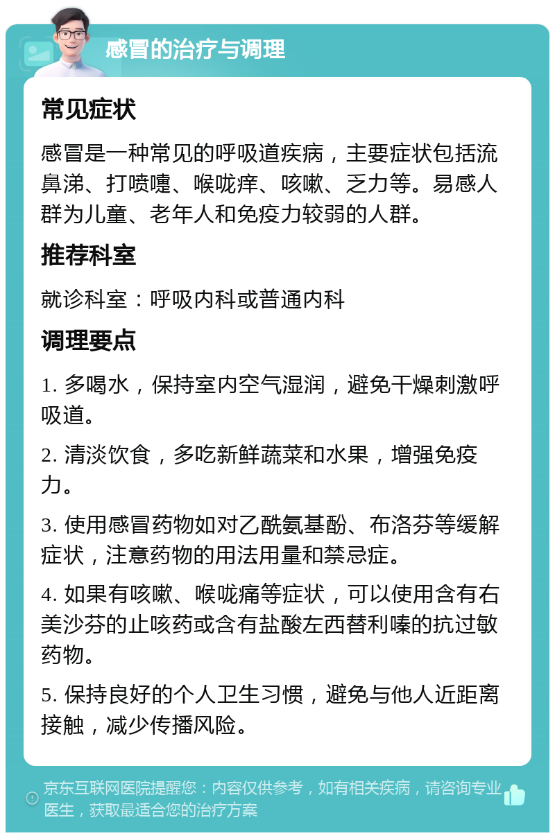 感冒的治疗与调理 常见症状 感冒是一种常见的呼吸道疾病，主要症状包括流鼻涕、打喷嚏、喉咙痒、咳嗽、乏力等。易感人群为儿童、老年人和免疫力较弱的人群。 推荐科室 就诊科室：呼吸内科或普通内科 调理要点 1. 多喝水，保持室内空气湿润，避免干燥刺激呼吸道。 2. 清淡饮食，多吃新鲜蔬菜和水果，增强免疫力。 3. 使用感冒药物如对乙酰氨基酚、布洛芬等缓解症状，注意药物的用法用量和禁忌症。 4. 如果有咳嗽、喉咙痛等症状，可以使用含有右美沙芬的止咳药或含有盐酸左西替利嗪的抗过敏药物。 5. 保持良好的个人卫生习惯，避免与他人近距离接触，减少传播风险。