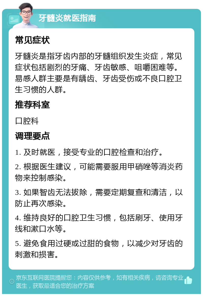 牙髓炎就医指南 常见症状 牙髓炎是指牙齿内部的牙髓组织发生炎症，常见症状包括剧烈的牙痛、牙齿敏感、咀嚼困难等。易感人群主要是有龋齿、牙齿受伤或不良口腔卫生习惯的人群。 推荐科室 口腔科 调理要点 1. 及时就医，接受专业的口腔检查和治疗。 2. 根据医生建议，可能需要服用甲硝唑等消炎药物来控制感染。 3. 如果智齿无法拔除，需要定期复查和清洁，以防止再次感染。 4. 维持良好的口腔卫生习惯，包括刷牙、使用牙线和漱口水等。 5. 避免食用过硬或过甜的食物，以减少对牙齿的刺激和损害。