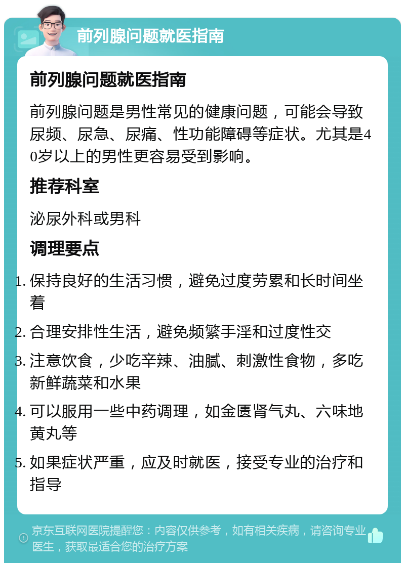 前列腺问题就医指南 前列腺问题就医指南 前列腺问题是男性常见的健康问题，可能会导致尿频、尿急、尿痛、性功能障碍等症状。尤其是40岁以上的男性更容易受到影响。 推荐科室 泌尿外科或男科 调理要点 保持良好的生活习惯，避免过度劳累和长时间坐着 合理安排性生活，避免频繁手淫和过度性交 注意饮食，少吃辛辣、油腻、刺激性食物，多吃新鲜蔬菜和水果 可以服用一些中药调理，如金匮肾气丸、六味地黄丸等 如果症状严重，应及时就医，接受专业的治疗和指导