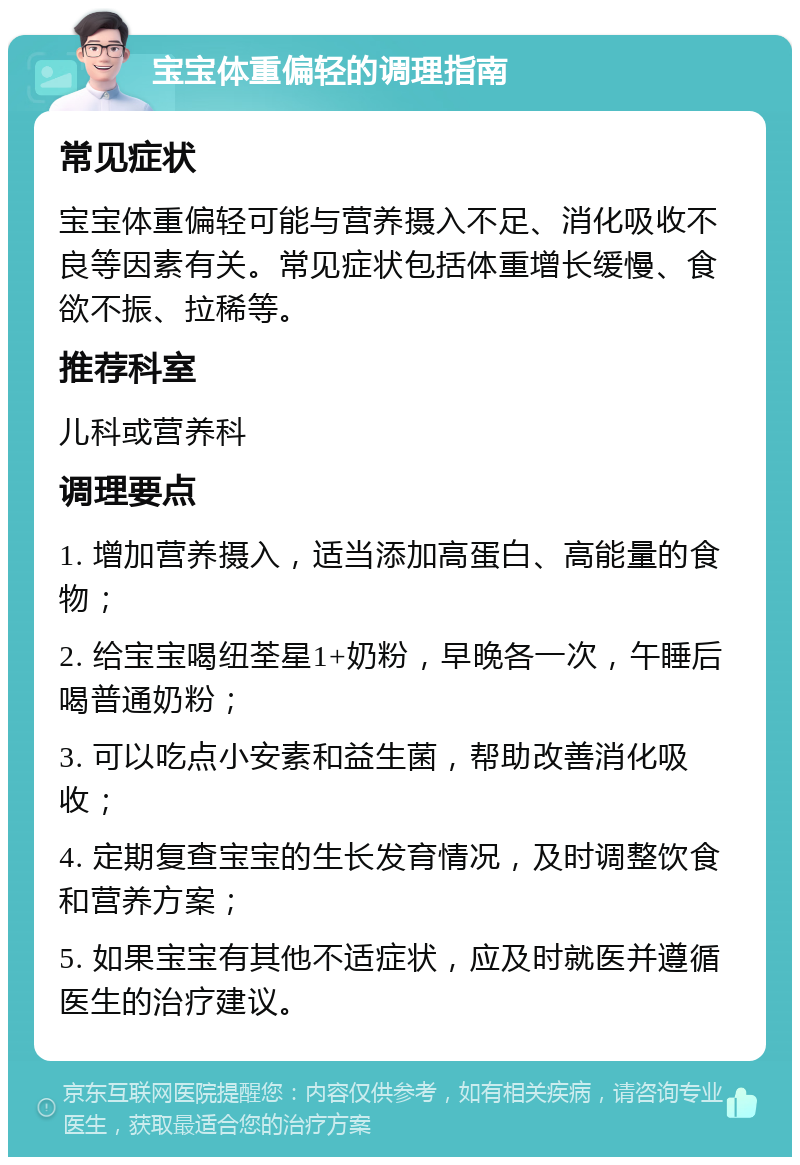 宝宝体重偏轻的调理指南 常见症状 宝宝体重偏轻可能与营养摄入不足、消化吸收不良等因素有关。常见症状包括体重增长缓慢、食欲不振、拉稀等。 推荐科室 儿科或营养科 调理要点 1. 增加营养摄入，适当添加高蛋白、高能量的食物； 2. 给宝宝喝纽荃星1+奶粉，早晚各一次，午睡后喝普通奶粉； 3. 可以吃点小安素和益生菌，帮助改善消化吸收； 4. 定期复查宝宝的生长发育情况，及时调整饮食和营养方案； 5. 如果宝宝有其他不适症状，应及时就医并遵循医生的治疗建议。