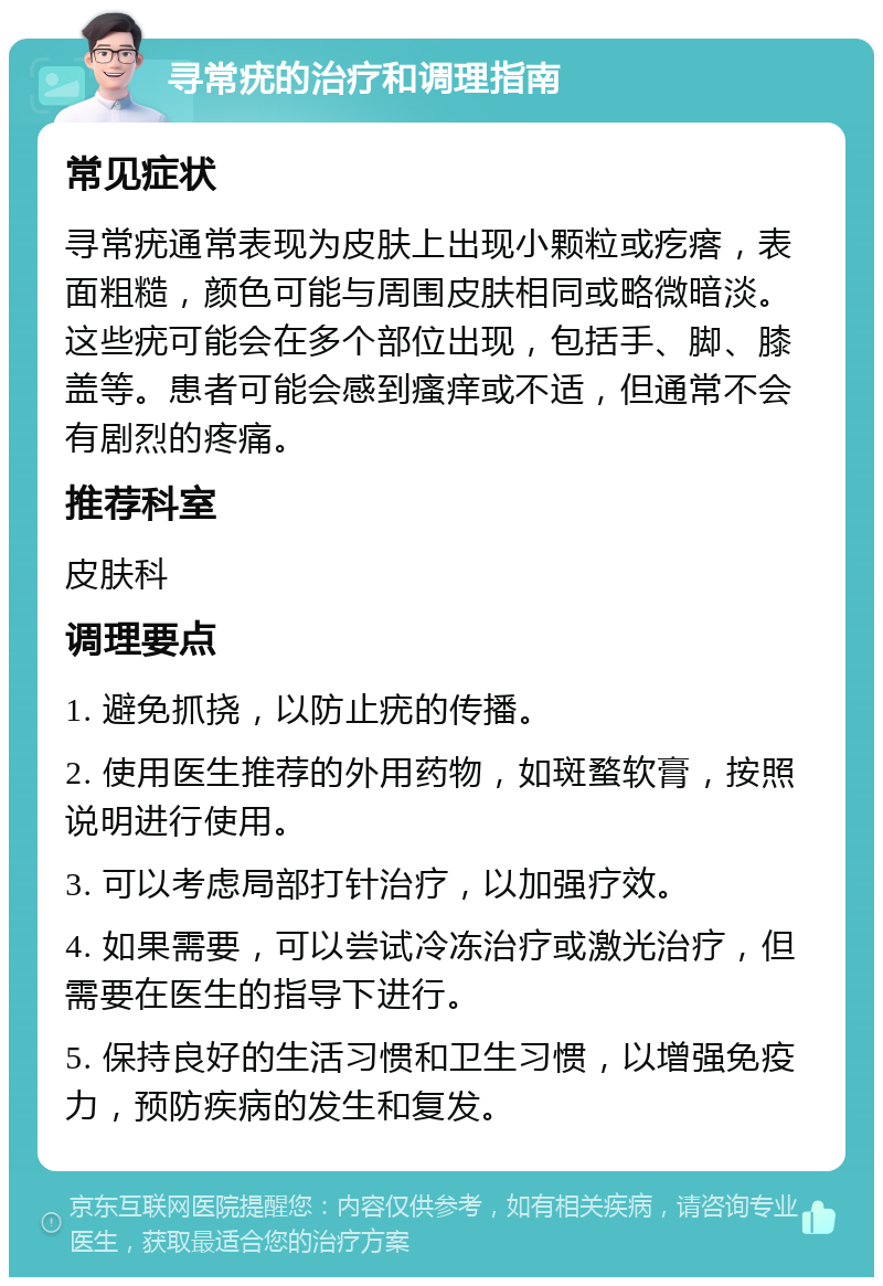 寻常疣的治疗和调理指南 常见症状 寻常疣通常表现为皮肤上出现小颗粒或疙瘩，表面粗糙，颜色可能与周围皮肤相同或略微暗淡。这些疣可能会在多个部位出现，包括手、脚、膝盖等。患者可能会感到瘙痒或不适，但通常不会有剧烈的疼痛。 推荐科室 皮肤科 调理要点 1. 避免抓挠，以防止疣的传播。 2. 使用医生推荐的外用药物，如斑蝥软膏，按照说明进行使用。 3. 可以考虑局部打针治疗，以加强疗效。 4. 如果需要，可以尝试冷冻治疗或激光治疗，但需要在医生的指导下进行。 5. 保持良好的生活习惯和卫生习惯，以增强免疫力，预防疾病的发生和复发。