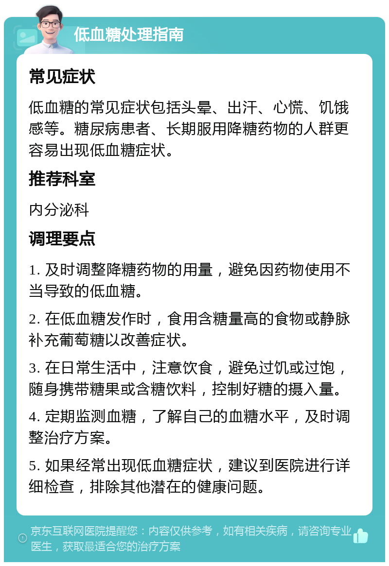 低血糖处理指南 常见症状 低血糖的常见症状包括头晕、出汗、心慌、饥饿感等。糖尿病患者、长期服用降糖药物的人群更容易出现低血糖症状。 推荐科室 内分泌科 调理要点 1. 及时调整降糖药物的用量，避免因药物使用不当导致的低血糖。 2. 在低血糖发作时，食用含糖量高的食物或静脉补充葡萄糖以改善症状。 3. 在日常生活中，注意饮食，避免过饥或过饱，随身携带糖果或含糖饮料，控制好糖的摄入量。 4. 定期监测血糖，了解自己的血糖水平，及时调整治疗方案。 5. 如果经常出现低血糖症状，建议到医院进行详细检查，排除其他潜在的健康问题。