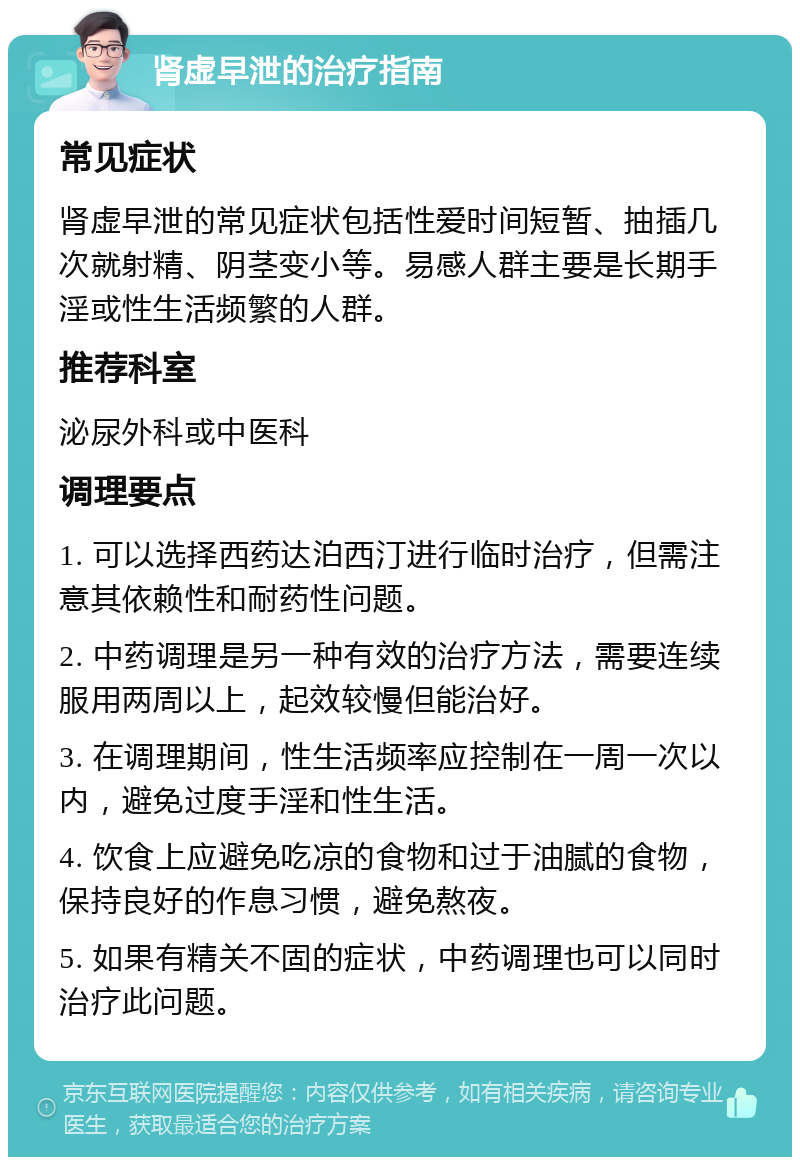 肾虚早泄的治疗指南 常见症状 肾虚早泄的常见症状包括性爱时间短暂、抽插几次就射精、阴茎变小等。易感人群主要是长期手淫或性生活频繁的人群。 推荐科室 泌尿外科或中医科 调理要点 1. 可以选择西药达泊西汀进行临时治疗，但需注意其依赖性和耐药性问题。 2. 中药调理是另一种有效的治疗方法，需要连续服用两周以上，起效较慢但能治好。 3. 在调理期间，性生活频率应控制在一周一次以内，避免过度手淫和性生活。 4. 饮食上应避免吃凉的食物和过于油腻的食物，保持良好的作息习惯，避免熬夜。 5. 如果有精关不固的症状，中药调理也可以同时治疗此问题。